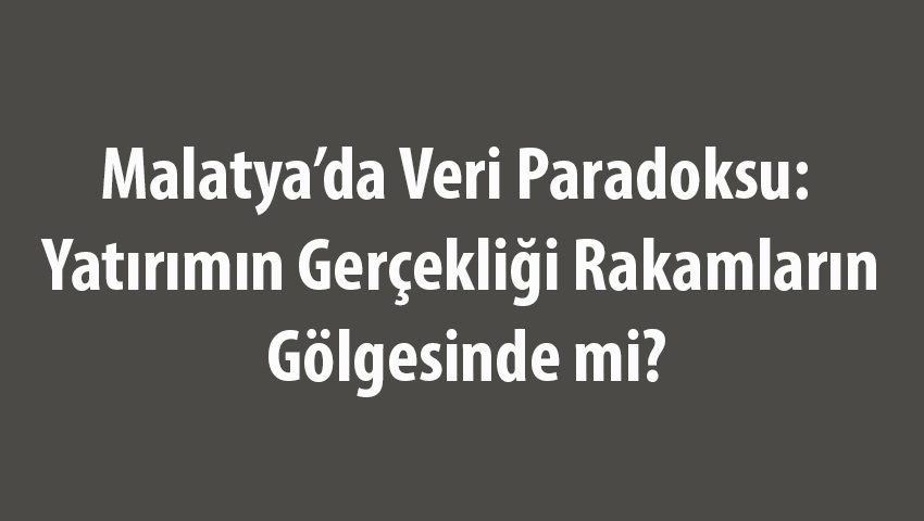 Malatya’da Veri Paradoksu: Yatırımın Gerçekliği Rakamların Gölgesinde mi?