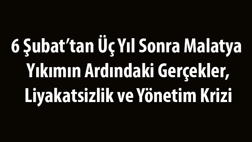 6 Şubat’tan Üç Yıl Sonra Malatya: Yıkımın Ardındaki Gerçekler, Liyakatsizlik ve Yönetim Krizi